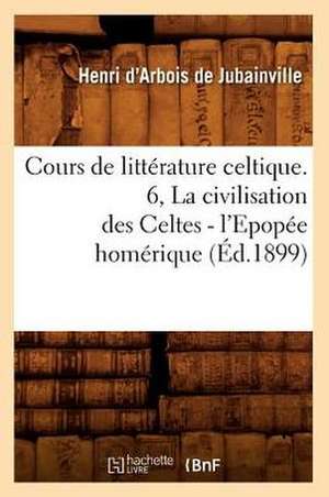 Cours de Litterature Celtique. 6, La Civilisation Des Celtes - L'Epopee Homerique (Ed.1899) de D. Arbois De Jubainville H.