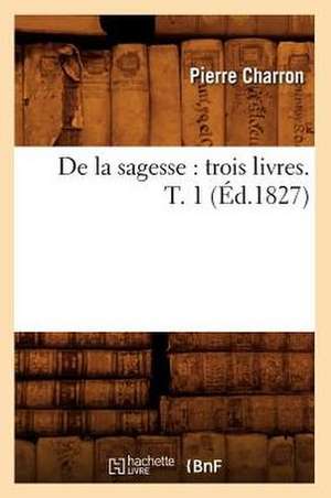 de La Sagesse: Trois Livres. T. 1 (Ed.1827) de Beuverand De La Loyere P.