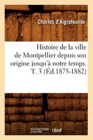 Histoire de La Ville de Montpellier Depuis Son Origine Jusqu'a Notre Temps. T. 3 (Ed.1875-1882) de D. Aigrefeuille C.