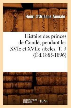 Histoire Des Princes de Conde, Pendant Les Xvie Et Xviie Siecles. T. 3 (Ed.1885-1896) de D. Orleans Aumale H.