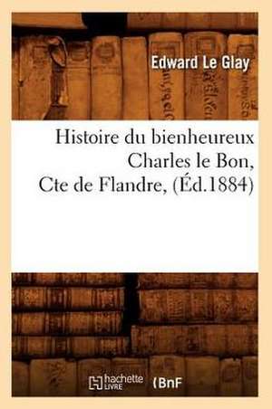 Histoire Du Bienheureux Charles Le Bon, Cte de Flandre, (Ed.1884) de Le Glay E.