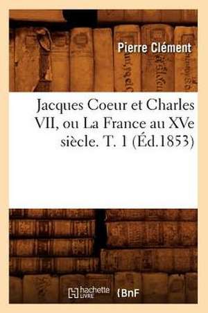 Jacques Coeur Et Charles VII, Ou La France Au Xve Siecle. T. 1 (Ed.1853) de Clement P.