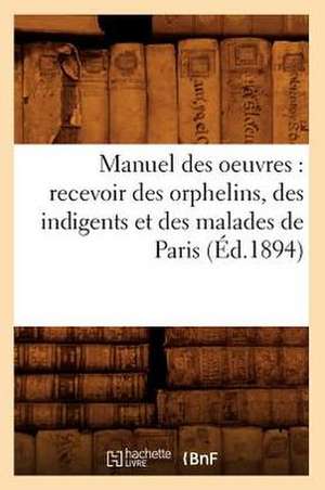 Manuel Des Oeuvres: Recevoir Des Orphelins, Des Indigents Et Des Malades de Paris (Ed.1894) de Sans Auteur