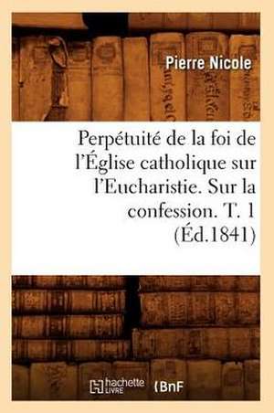 Perpetuite de La Foi de L'Eglise Catholique Sur L'Eucharistie. Sur La Confession. T. 1 (Ed.1841) de Pierre Nicole