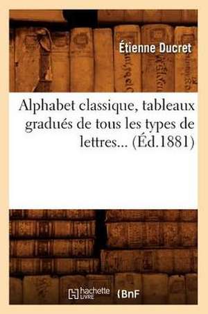 Alphabet Classique, Tableaux Gradues de Tous Les Types de Lettres (Ed.1881) de Etienne Ducret