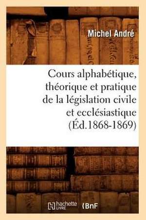 Cours Alphabetique, Theorique Et Pratique de La Legislation Civile Et Ecclesiastique (Ed.1868-1869) de Andre M.