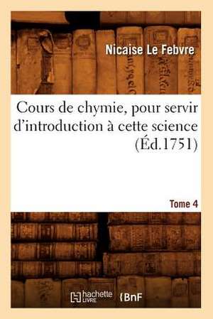 Cours de Chymie, Pour Servir D'Introduction a Cette Science. Tome 4 (Ed.1751) de Le Febvre N.