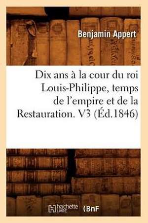 Dix ANS a la Cour Du Roi Louis-Philippe, Temps de L'Empire Et de La Restauration. V3 (Ed.1846) de Benjamin Appert