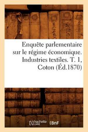 Enquete Parlementaire Sur Le Regime Economique. Industries Textiles. T. 1, Coton (Ed.1870) de Sans Auteur