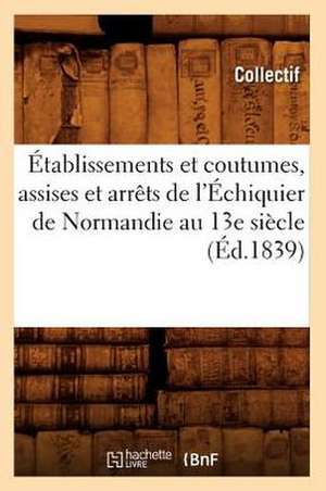 Etablissements Et Coutumes, Assises Et Arrets de L'Echiquier de Normandie Au 13e Siecle (Ed.1839) de Collectif