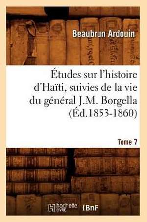 Etudes Sur L'Histoire D'Haiti; Suivies de La Vie Du General J.-M. Borgella. Tome 7 (Ed.1853-1860) de Beaubrun Ardouin