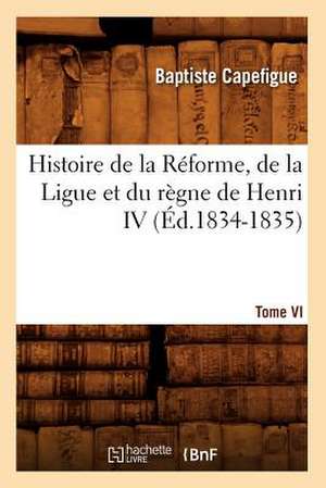 Histoire de La Reforme, de La Ligue Et Du Regne de Henri IV. Tome VI (Ed.1834-1835) de Capefigue B.