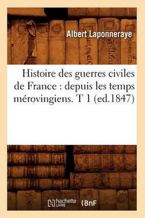 Histoire Des Guerres Civiles de France: Depuis Les Temps Merovingiens. T 1 (Ed.1847) de Laponneraye a.