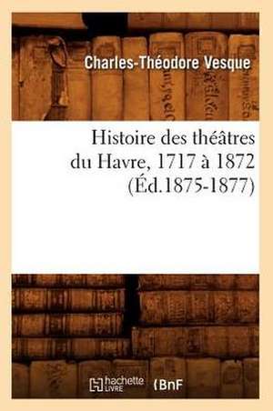 Histoire Des Theatres Du Havre, 1717 a 1872, (Ed.1875-1877) de Vesque C. T.