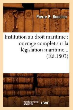 Institution Au Droit Maritime: Ouvrage Complet Sur La Legislation Maritime (Ed.1803) de Boucher P. B.