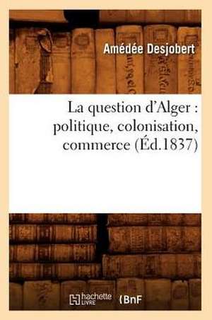 La Question D'Alger: Politique, Colonisation, Commerce (Ed.1837) de Desjobert a.