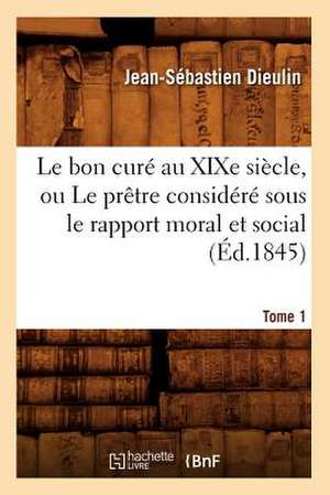 Le Bon Cure Au Xixe Siecle, Ou Le Pretre Considere Sous Le Rapport Moral Et Social. Tome 1 (Ed.1845) de Dieulin J. S.