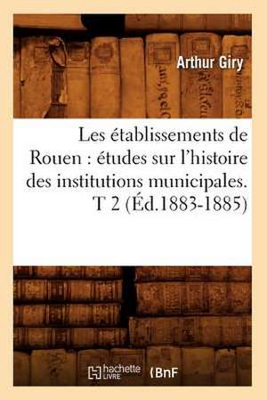 Les Etablissements de Rouen: Etudes Sur L'Histoire Des Institutions Municipales. T 2 (Ed.1883-1885) de Giry a.