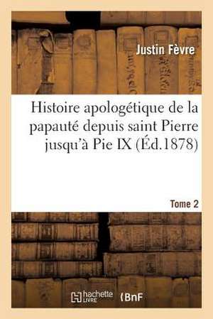 Histoire Apologetique de La Papaute Depuis Saint Pierre Jusqu a Pie IX. Tome 2