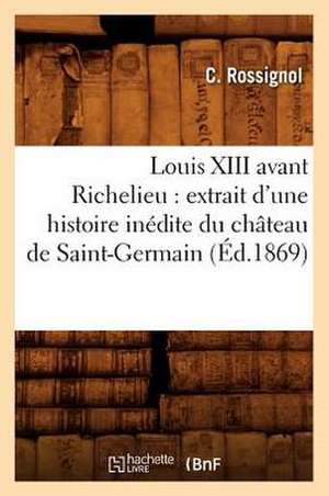 Louis XIII Avant Richelieu: Extrait D'Une Histoire Inedite Du Chateau de Saint-Germain (Ed.1869) de Claude Rossignol