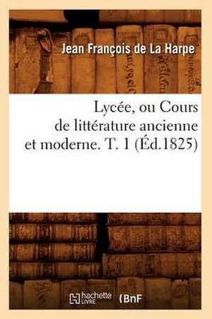 Lycee, Ou Cours de Litterature Ancienne Et Moderne. T. 1 (Ed.1825) de De La Harpe J. F.