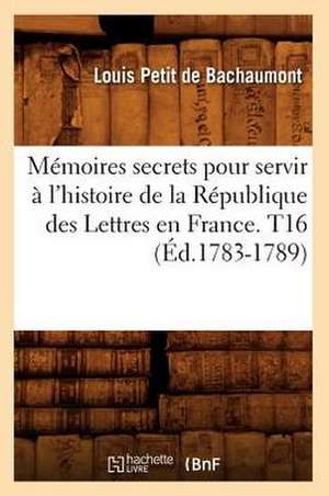 Memoires Secrets Pour Servir A L'Histoire de La Republique Des Lettres En France. T16 (Ed.1783-1789) de Petit De Bachaumont L.