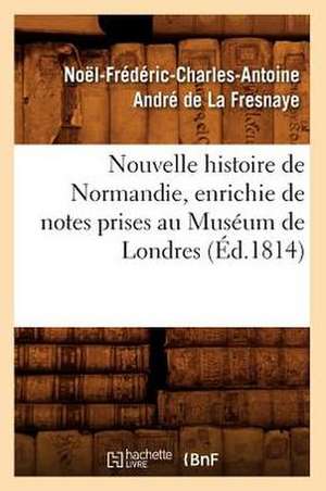 Nouvelle Histoire de Normandie, Enrichie de Notes Prises Au Museum de Londres (Ed.1814) de De La Fresnaye N. F. C. a.