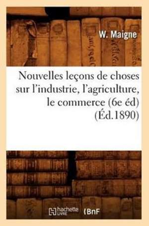 Nouvelles Lecons de Choses Sur L'Industrie, L'Agriculture, Le Commerce (6e Ed) (Ed.1890) de Maigne W.