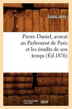 Pierre Daniel, Avocat Au Parlement de Paris Et Les Erudits de Son Temps (Ed.1876) de Jarry L.