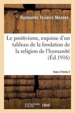 Le Positivisme, Esquisse D'Un Tableau de La Fondation de La Religion de L'Humanite. Tome 2 Partie 2 de Teixeira Mendes-R