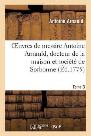 Oeuvres de Messire Antoine Arnauld, Docteur de La Maison Et Societe de Sorbonne. Tome 3 de Arnauld-A