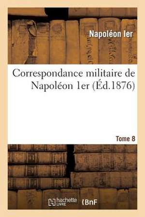 Correspondance Militaire de Napoleon 1er, Extraite de La Correspondance Generale. Tome 8