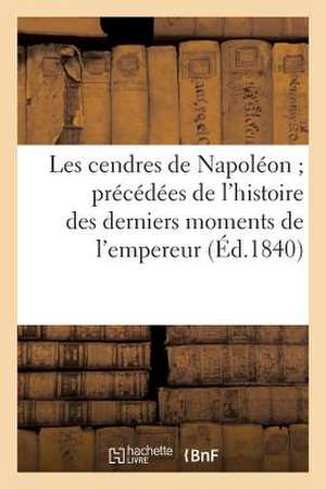 Les Cendres de Napoleon; Precedees de L'Histoire Des Derniers Moments de L'Empereur