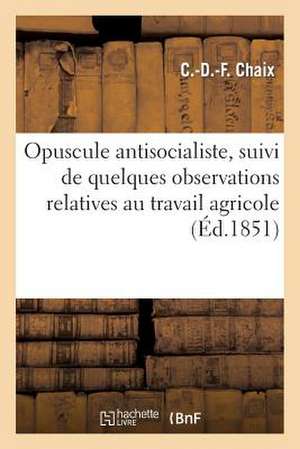 Opuscule Antisocialiste, Suivi de Quelques Observations Relatives Au Travail Agricole Et Industriel de Chaix-C-D-F