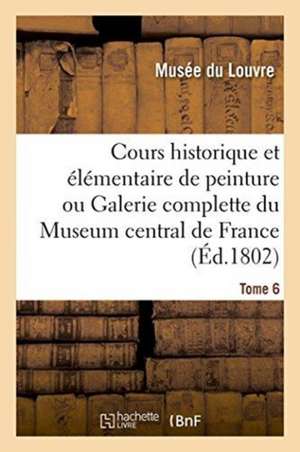 Cours Historique Et Élémentaire de Peinture Ou Galerie Complette Du Museum Central de France. Tome 6 de Musee Du Louvre