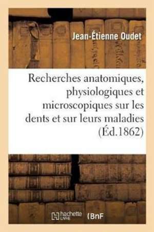 Recherches Anatomiques, Physiologiques Et Microscopiques Sur Les Dents Et Sur Leurs Maladies de Oudet-J-E