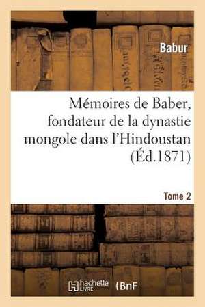 Memoires de Baber, Fondateur de La Dynastie Mongole Dans L'Hindoustan. Tome 2