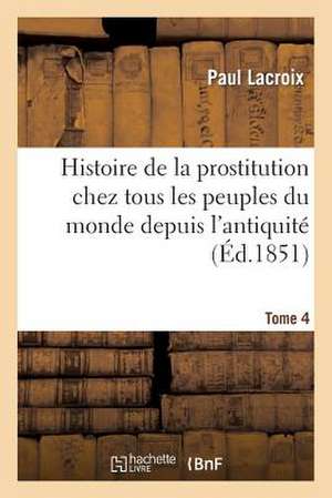 Histoire de La Prostitution Chez Tous Les Peuples Du Monde. Tome 4: D'Apres Les Documents Originaux. Volume 2 de LaCroix-P