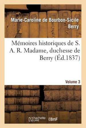 Memoires Historiques de S. A. R. Madame, Duchesse de Berry, Depuis Sa Naissance Jusqu'a Ce Jour. 3 de Berry-M-C-S