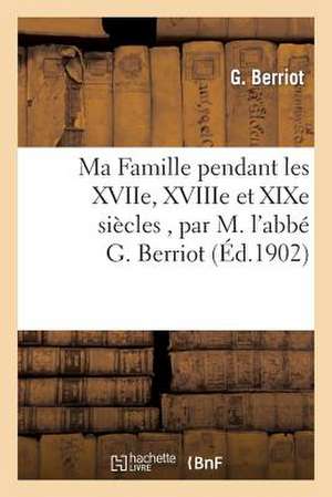 Ma Famille Pendant Les Xviie, Xviiie Et Xixe Siecles, Par M. L'Abbe G. Berriot de Berriot-G