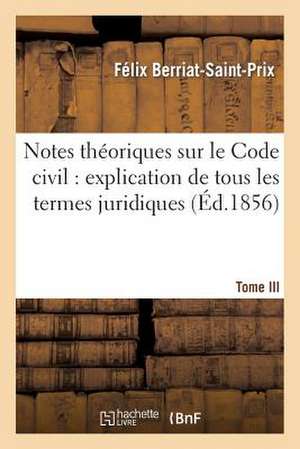 Notes Theoriques Sur Le Code Civil: Explication de Tous Les Termes Juridiques.... Tome 3 de Berriat-Saint-Prix-F