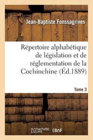 Repertoire Alphabetique de Legislation Et de Reglementation de La Cochinchine. T3: Arrete Au 1er Janvier 1889 de Fonssagrives-J-B