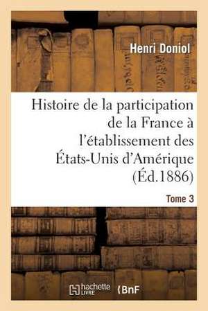 Histoire de La Participation de La France A L'Etablissement Des Etats-Unis D'Amerique T. 3: , Depuis Leur Arrivee En France, Jusques A L'Execution de Leurs Personnes de Doniol-H