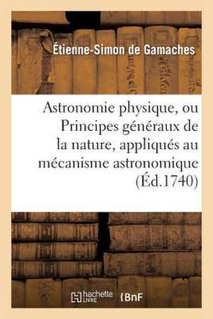 Astronomie Physique, Ou Principes Generaux de La Nature, Appliques Au Mecanisme Astronomique de De Gamaches-E-S