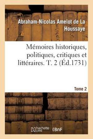 Memoires Historiques, Politiques, Critiques Et Litteraires. T. 2 de Amelot De La Houssaye-A-N