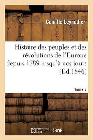 Histoire Des Peuples Et Des Revolutions de L'Europe Depuis 1789 Jusqu'a Nos Jours. T. 7 de Leynadier-C