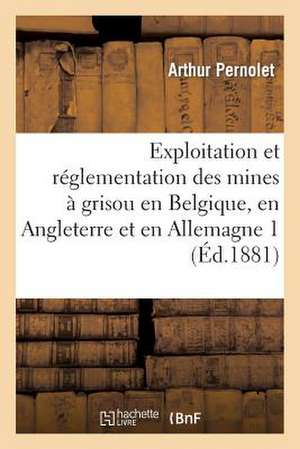 Exploitation Et Reglementation Des Mines a Grisou En Belgique, En Angleterre Et En Allemagne 1: Rapport Mission Fait a la Commission Chargee de L'Etud de Pernolet-A