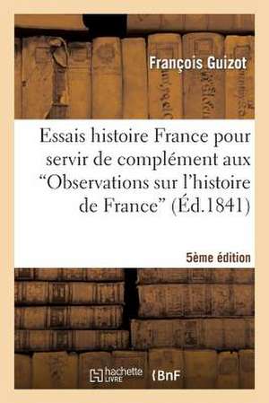 Essais Histoire France Pour Servir de Complement Aux Observations Sur L'Histoire de France 5e Ed: Lettres Extraites de La Revue Universelle (1871-1872) de Guizot-F