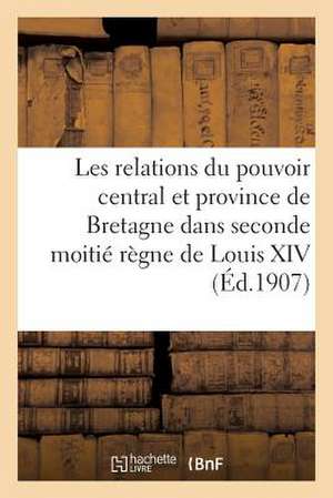 Les Relations Du Pouvoir Central Et Province de Bretagne Dans La Seconde Moitie Regne de Louis XIV de Sans Auteur