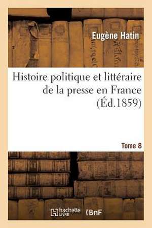 Histoire Politique Et Litteraire de La Presse En France. T. 8 de Hatin-E